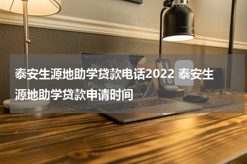 泰安生源地助学贷款电话2022 泰安生源地助学贷款申请时间