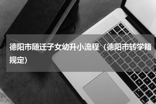 德阳市随迁子女幼升小流程（德阳市转学籍规定）