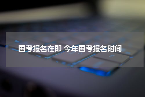 国考报名在即 今年国考报名时间
