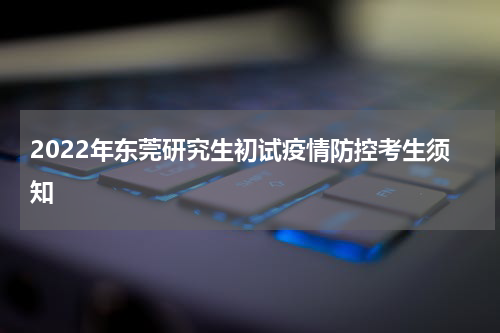 2022年东莞研究生初试疫情防控考生须知