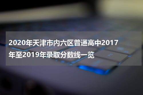 2020年天津市内六区普通高中2017年至2019年录取分数线一览