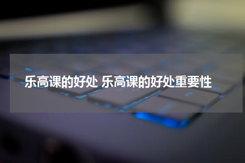 乐高课的好处 乐高课的好处重要性
