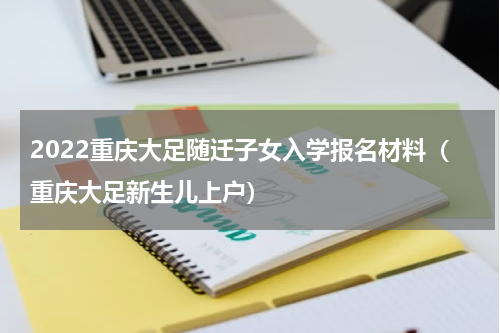 2022重庆大足随迁子女入学报名材料（重庆大足新生儿上户）
