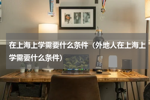 在上海上学需要什么条件（外地人在上海上学需要什么条件）