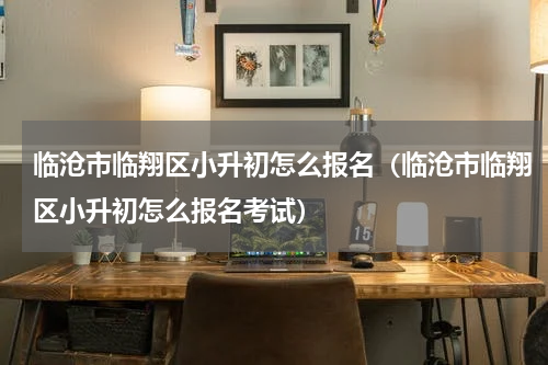 临沧市临翔区小升初怎么报名（临沧市临翔区小升初怎么报名考试）