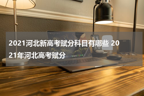 2021河北新高考赋分科目有哪些 2021年河北高考赋分