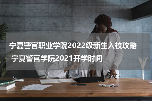 宁夏警官职业学院2022级新生入校攻略 宁夏警官学院2021开学时间
