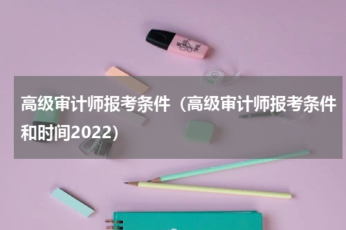 高级审计师报考条件（高级审计师报考条件和时间2022）