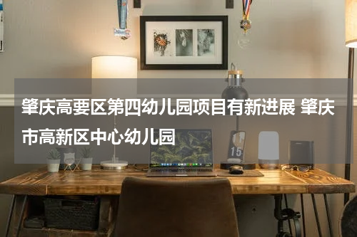 肇庆高要区第四幼儿园项目有新进展 肇庆市高新区中心幼儿园