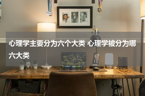 心理学主要分为六个大类 心理学被分为哪六大类