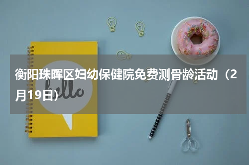 衡阳珠晖区妇幼保健院免费测骨龄活动（2月19日）
