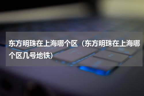 东方明珠在上海哪个区（东方明珠在上海哪个区几号地铁）
