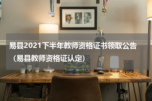 易县2021下半年教师资格证书领取公告（易县教师资格证认定）