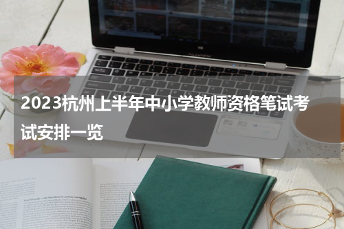 2023杭州上半年中小学教师资格笔试考试安排一览