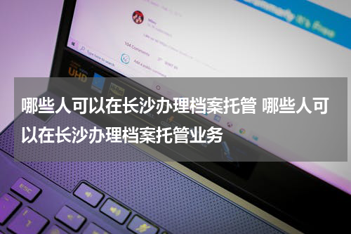 哪些人可以在长沙办理档案托管 哪些人可以在长沙办理档案托管业务