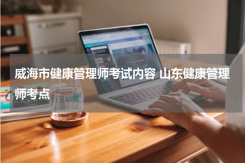威海市健康管理师考试内容 山东健康管理师考点