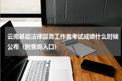 云南基层法律服务工作者考试成绩什么时候公布（附查询入口）