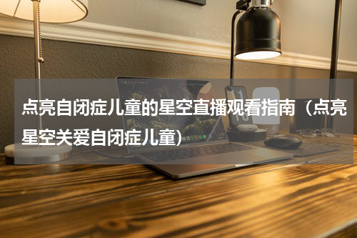 点亮自闭症儿童的星空直播观看指南（点亮星空关爱自闭症儿童）
