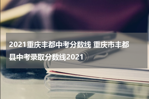 2021重庆丰都中考分数线 重庆市丰都县中考录取分数线2021