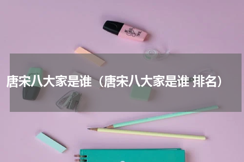 唐宋八大家是谁（唐宋八大家是谁 排名）