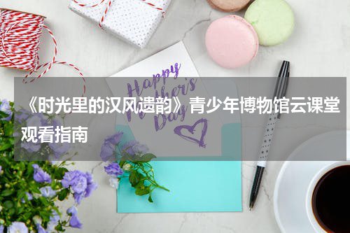 《时光里的汉风遗韵》青少年博物馆云课堂观看指南