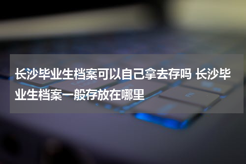 长沙毕业生档案可以自己拿去存吗 长沙毕业生档案一般存放在哪里