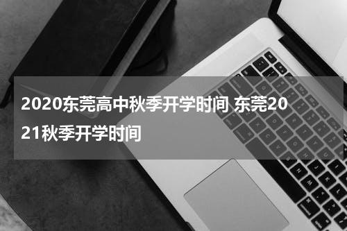 2020东莞高中秋季开学时间 东莞2021秋季开学时间