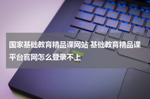 国家基础教育精品课网站 基础教育精品课平台官网怎么登录不上