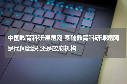 中国教育科研课题网 基础教育科研课题网是民间组织,还是政府机构