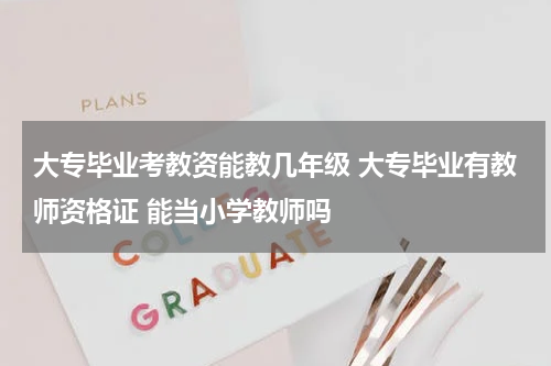 大专毕业考教资能教几年级 大专毕业有教师资格证 能当小学教师吗
