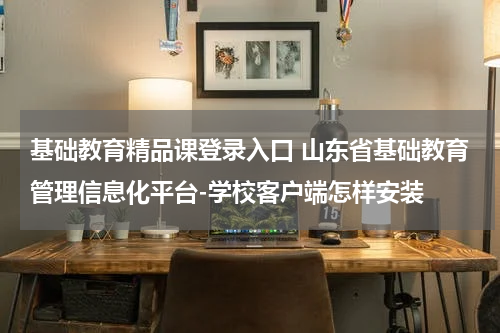 基础教育精品课登录入口 山东省基础教育管理信息化平台-学校客户端怎样安装