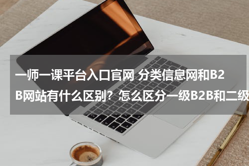 一师一课平台入口官网 分类信息网和B2B网站有什么区别?怎么区分一级B2B和二级B2B网站?代表网站各有哪些?