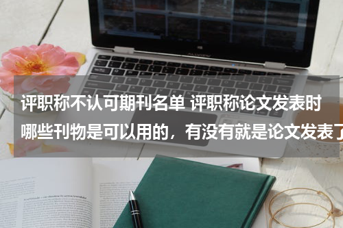 评职称不认可期刊名单 评职称论文发表时哪些刊物是可以用的,有没有就是论文发表了,评职称时用不了的情况发生