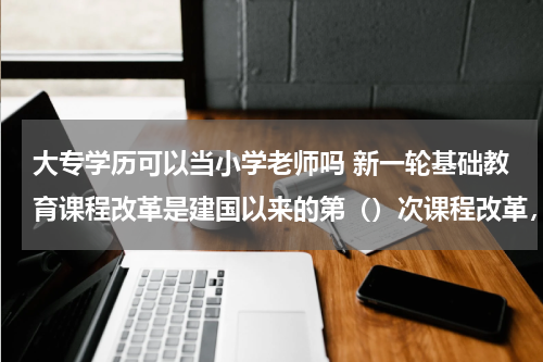 大专学历可以当小学老师吗 新一轮基础教育课程改革是建国以来的第()次课程改革,是指提高()