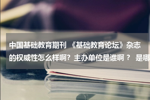 中国基础教育期刊 《基础教育论坛》杂志的权威性怎么样啊?主办单位是谁啊 ? 是哪里的啊?说详细点!