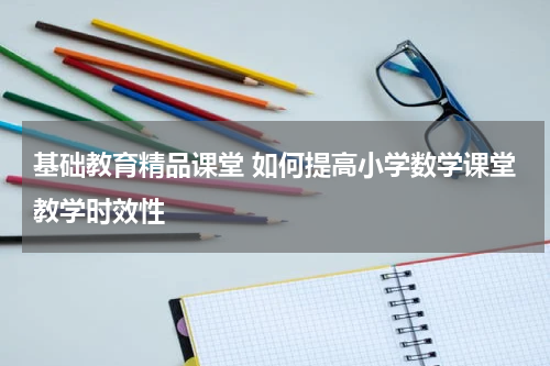 基础教育精品课堂 如何提高小学数学课堂教学时效性
