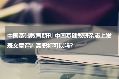 中国基础教育期刊 中国基础教研杂志上发表文章评副高职称可以吗?