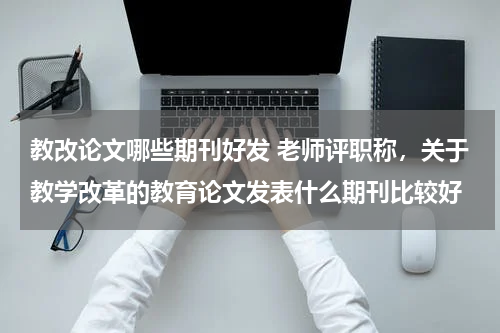教改论文哪些期刊好发 老师评职称,关于教学改革的教育论文发表什么期刊比较好