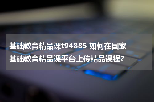 基础教育精品课t94885 如何在国家基础教育精品课平台上传精品课程?