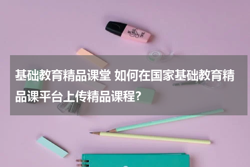 基础教育精品课堂 如何在国家基础教育精品课平台上传精品课程?