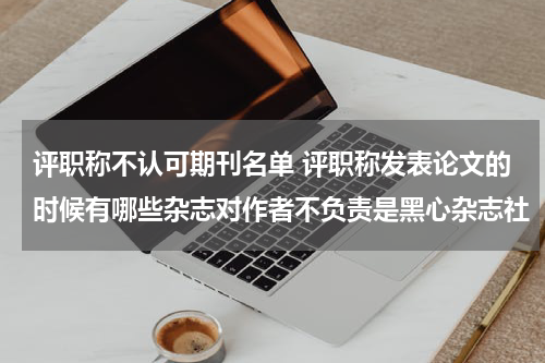 评职称不认可期刊名单 评职称发表论文的时候有哪些杂志对作者不负责是黑心杂志社