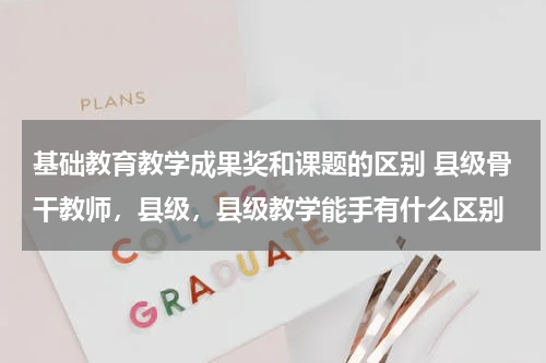 基础教育教学成果奖和课题的区别 县级骨干教师,县级,县级教学能手有什么区别