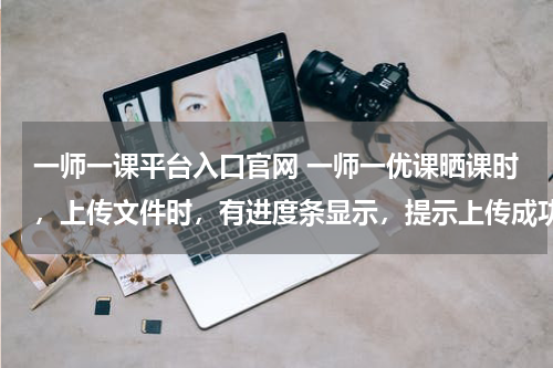 一师一课平台入口官网 一师一优课晒课时,上传文件时,有进度条显示,提示上传成功,但无记录显示,无法进行下一步