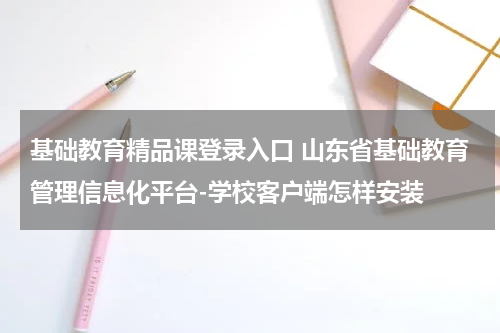 基础教育精品课登录入口 山东省基础教育管理信息化平台-学校客户端怎样安装