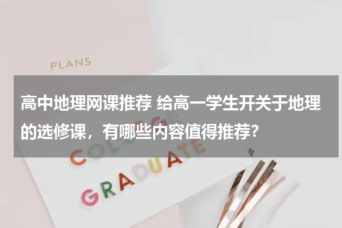 高中地理网课推荐 给高一学生开关于地理的选修课，有哪些内容值得推荐？