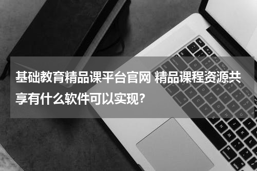 基础教育精品课平台官网 精品课程资源共享有什么软件可以实现？