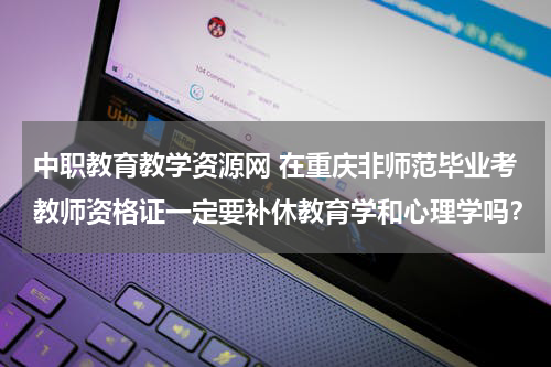 中职教育教学资源网 在重庆非师范毕业考教师资格证一定要补休教育学和心理学吗？