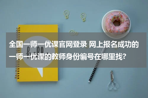 全国一师一优课官网登录 网上报名成功的一师一优课的教师身份编号在哪里找?