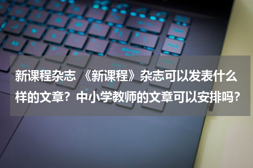 新课程杂志 《新课程》杂志可以发表什么样的文章？中小学教师的文章可以安排吗？