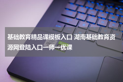 基础教育精品课模板入口 湖南基础教育资源网登陆入口一师一优课